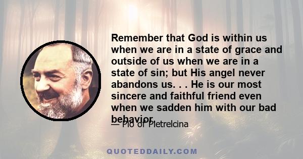 Remember that God is within us when we are in a state of grace and outside of us when we are in a state of sin; but His angel never abandons us. . . He is our most sincere and faithful friend even when we sadden him