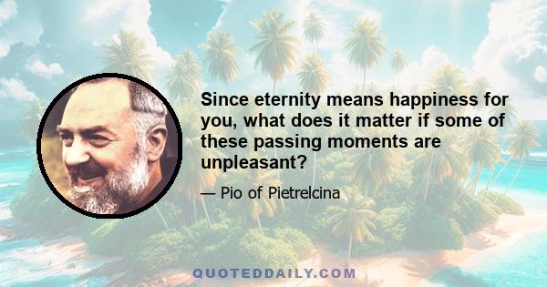 Since eternity means happiness for you, what does it matter if some of these passing moments are unpleasant?