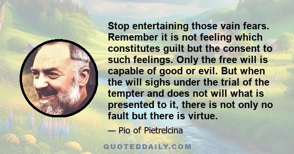 Stop entertaining those vain fears. Remember it is not feeling which constitutes guilt but the consent to such feelings. Only the free will is capable of good or evil. But when the will sighs under the trial of the