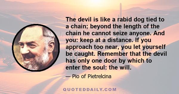 The devil is like a rabid dog tied to a chain; beyond the length of the chain he cannot seize anyone. And you: keep at a distance. If you approach too near, you let yourself be caught. Remember that the devil has only