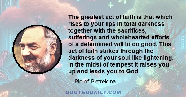 The greatest act of faith is that which rises to your lips in total darkness together with the sacrifices, sufferings and wholehearted efforts of a determined will to do good. This act of faith strikes through the