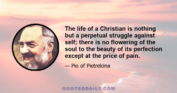 The life of a Christian is nothing but a perpetual struggle against self; there is no flowering of the soul to the beauty of its perfection except at the price of pain.