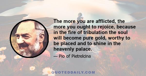 The more you are afflicted, the more you ought to rejoice, because in the fire of tribulation the soul will become pure gold, worthy to be placed and to shine in the heavenly palace.