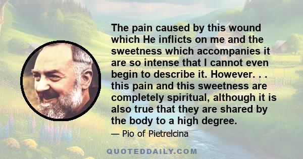 The pain caused by this wound which He inflicts on me and the sweetness which accompanies it are so intense that I cannot even begin to describe it. However. . . this pain and this sweetness are completely spiritual,