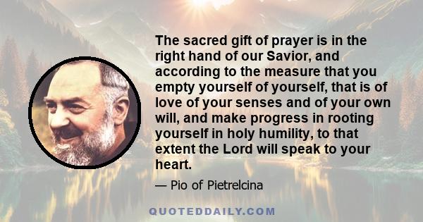 The sacred gift of prayer is in the right hand of our Savior, and according to the measure that you empty yourself of yourself, that is of love of your senses and of your own will, and make progress in rooting yourself