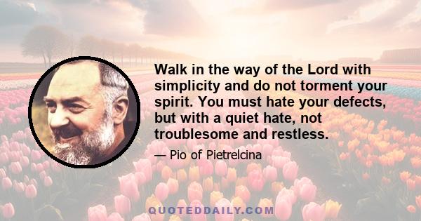 Walk in the way of the Lord with simplicity and do not torment your spirit. You must hate your defects, but with a quiet hate, not troublesome and restless.