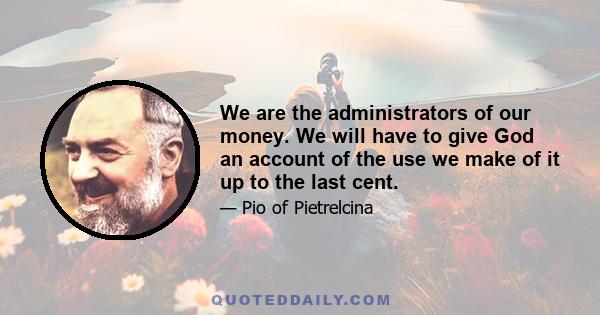 We are the administrators of our money. We will have to give God an account of the use we make of it up to the last cent.