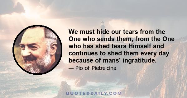 We must hide our tears from the One who sends them, from the One who has shed tears Himself and continues to shed them every day because of mans' ingratitude.