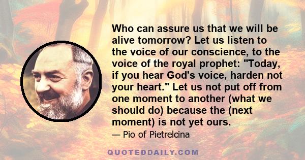 Who can assure us that we will be alive tomorrow? Let us listen to the voice of our conscience, to the voice of the royal prophet: Today, if you hear God's voice, harden not your heart. Let us not put off from one