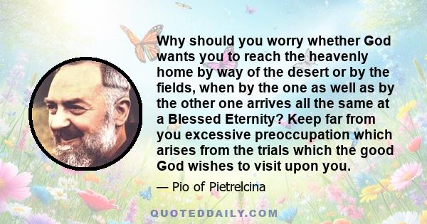 Why should you worry whether God wants you to reach the heavenly home by way of the desert or by the fields, when by the one as well as by the other one arrives all the same at a Blessed Eternity? Keep far from you