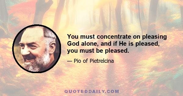 You must concentrate on pleasing God alone, and if He is pleased, you must be pleased.