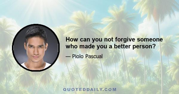 How can you not forgive someone who made you a better person?