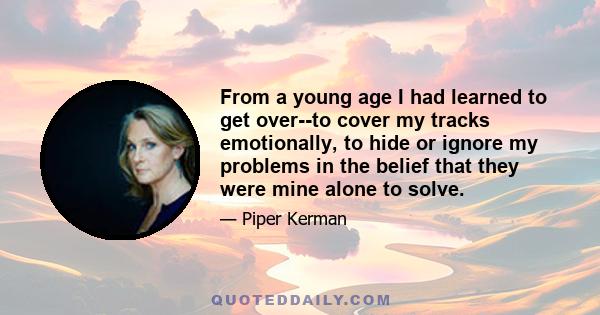 From a young age I had learned to get over--to cover my tracks emotionally, to hide or ignore my problems in the belief that they were mine alone to solve.