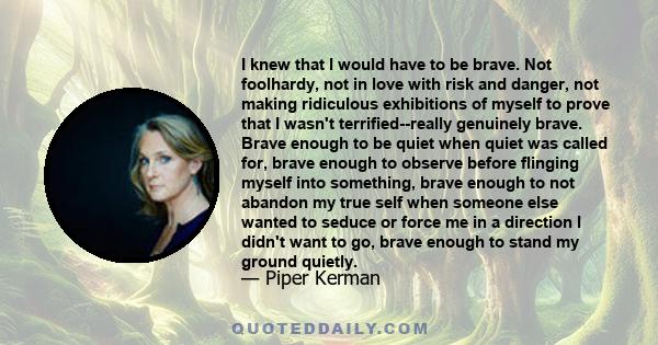 I knew that I would have to be brave. Not foolhardy, not in love with risk and danger, not making ridiculous exhibitions of myself to prove that I wasn't terrified--really genuinely brave. Brave enough to be quiet when