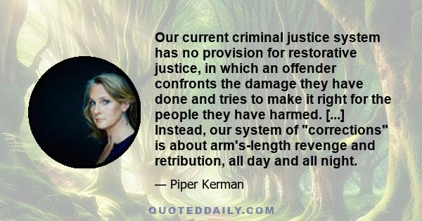 Our current criminal justice system has no provision for restorative justice, in which an offender confronts the damage they have done and tries to make it right for the people they have harmed. [...] Instead, our