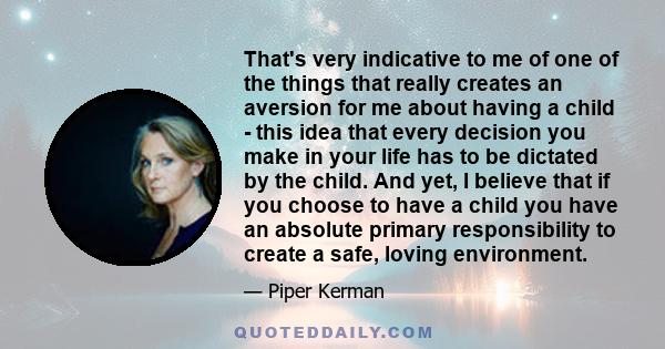 That's very indicative to me of one of the things that really creates an aversion for me about having a child - this idea that every decision you make in your life has to be dictated by the child. And yet, I believe