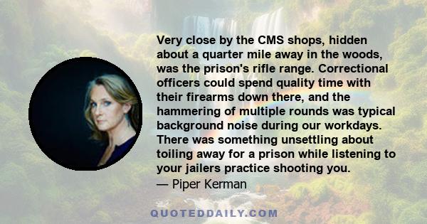 Very close by the CMS shops, hidden about a quarter mile away in the woods, was the prison's rifle range. Correctional officers could spend quality time with their firearms down there, and the hammering of multiple