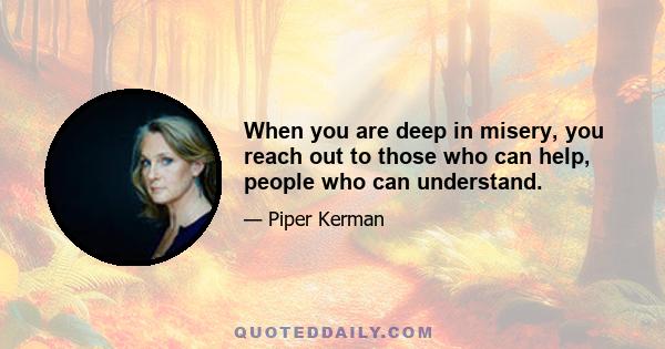 When you are deep in misery, you reach out to those who can help, people who can understand.