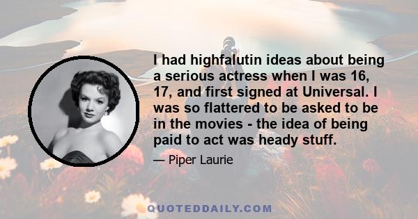 I had highfalutin ideas about being a serious actress when I was 16, 17, and first signed at Universal. I was so flattered to be asked to be in the movies - the idea of being paid to act was heady stuff.