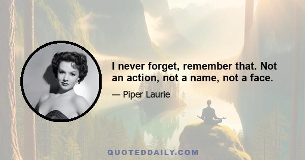 I never forget, remember that. Not an action, not a name, not a face.