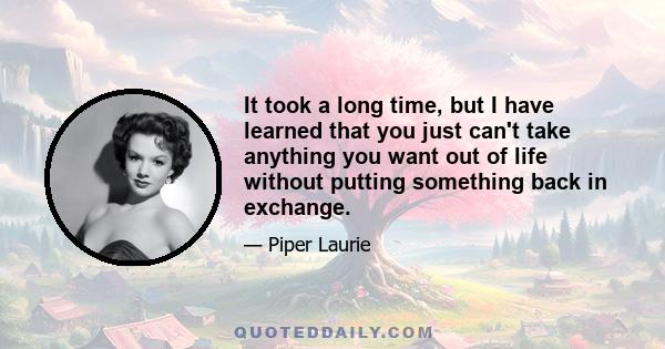 It took a long time, but I have learned that you just can't take anything you want out of life without putting something back in exchange.