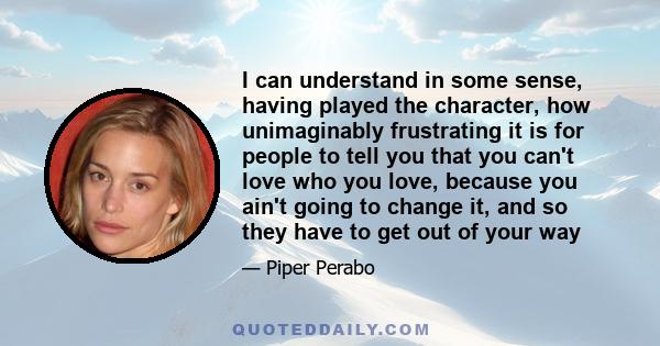 I can understand in some sense, having played the character, how unimaginably frustrating it is for people to tell you that you can't love who you love, because you ain't going to change it, and so they have to get out