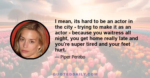 I mean, its hard to be an actor in the city - trying to make it as an actor - because you waitress all night, you get home really late and you're super tired and your feet hurt.