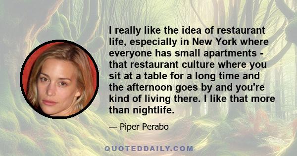 I really like the idea of restaurant life, especially in New York where everyone has small apartments - that restaurant culture where you sit at a table for a long time and the afternoon goes by and you're kind of