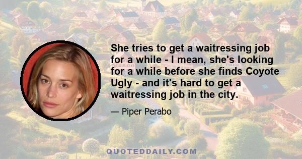 She tries to get a waitressing job for a while - I mean, she's looking for a while before she finds Coyote Ugly - and it's hard to get a waitressing job in the city.