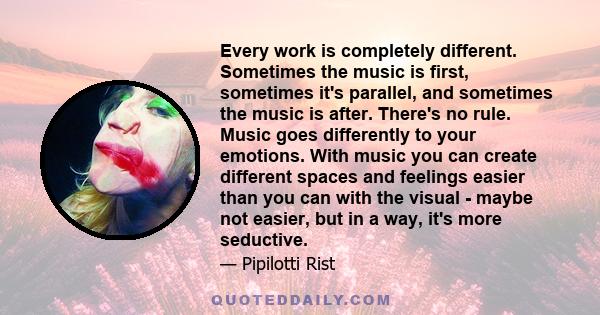 Every work is completely different. Sometimes the music is first, sometimes it's parallel, and sometimes the music is after. There's no rule. Music goes differently to your emotions. With music you can create different