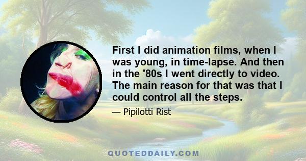 First I did animation films, when I was young, in time-lapse. And then in the '80s I went directly to video. The main reason for that was that I could control all the steps.