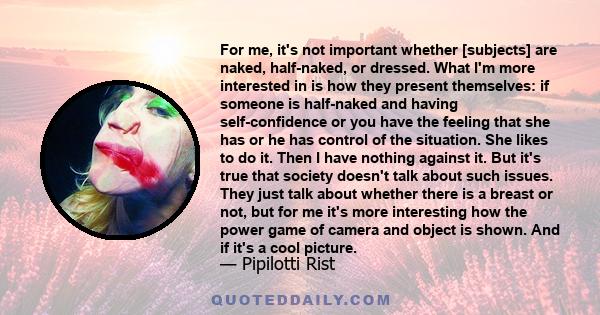 For me, it's not important whether [subjects] are naked, half-naked, or dressed. What I'm more interested in is how they present themselves: if someone is half-naked and having self-confidence or you have the feeling