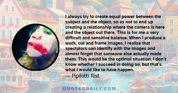 I always try to create equal power between the subject and the object, so as not to end up creating a relationship where the camera is here and the object out there. This is for me a very difficult and sensitive