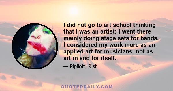 I did not go to art school thinking that I was an artist; I went there mainly doing stage sets for bands. I considered my work more as an applied art for musicians, not as art in and for itself.