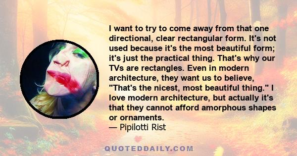 I want to try to come away from that one directional, clear rectangular form. It's not used because it's the most beautiful form; it's just the practical thing. That's why our TVs are rectangles. Even in modern