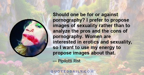 Should one be for or against pornography? I prefer to propose images of sexuality rather than to analyze the pros and the cons of pornography. Women are interested in erotics and sexuality, so I want to use my energy to 