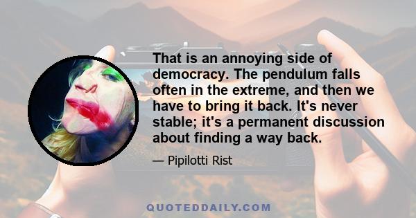 That is an annoying side of democracy. The pendulum falls often in the extreme, and then we have to bring it back. It's never stable; it's a permanent discussion about finding a way back.