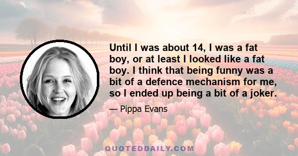 Until I was about 14, I was a fat boy, or at least I looked like a fat boy. I think that being funny was a bit of a defence mechanism for me, so I ended up being a bit of a joker.