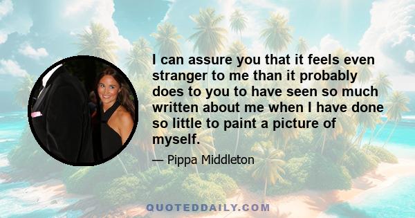 I can assure you that it feels even stranger to me than it probably does to you to have seen so much written about me when I have done so little to paint a picture of myself.