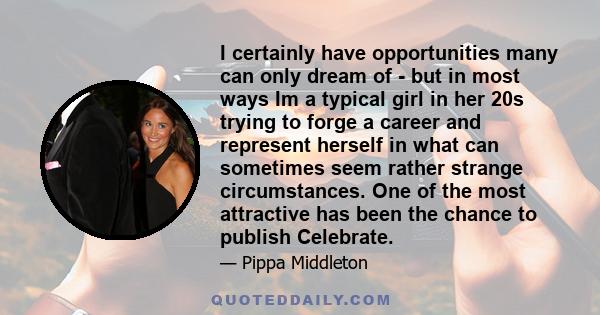 I certainly have opportunities many can only dream of - but in most ways Im a typical girl in her 20s trying to forge a career and represent herself in what can sometimes seem rather strange circumstances. One of the