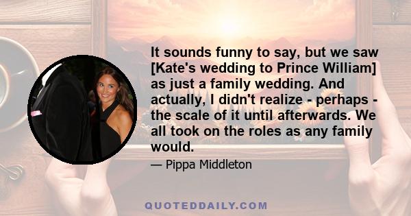 It sounds funny to say, but we saw [Kate's wedding to Prince William] as just a family wedding. And actually, I didn't realize - perhaps - the scale of it until afterwards. We all took on the roles as any family would.