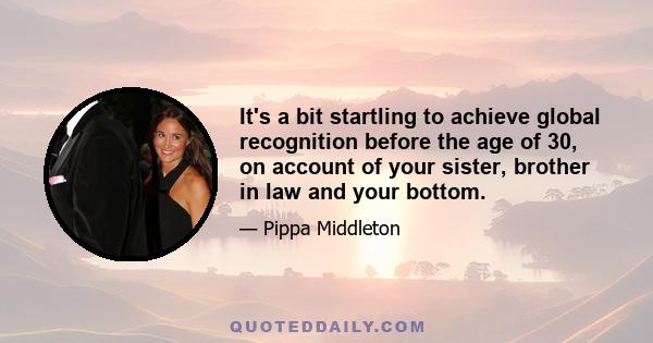 It's a bit startling to achieve global recognition before the age of 30, on account of your sister, brother in law and your bottom.