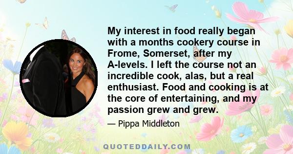 My interest in food really began with a months cookery course in Frome, Somerset, after my A-levels. I left the course not an incredible cook, alas, but a real enthusiast. Food and cooking is at the core of