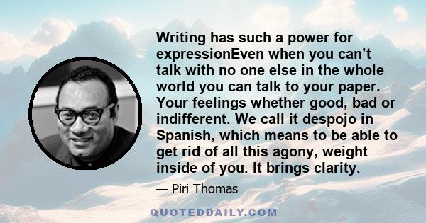 Writing has such a power for expressionEven when you can’t talk with no one else in the whole world you can talk to your paper. Your feelings whether good, bad or indifferent. We call it despojo in Spanish, which means