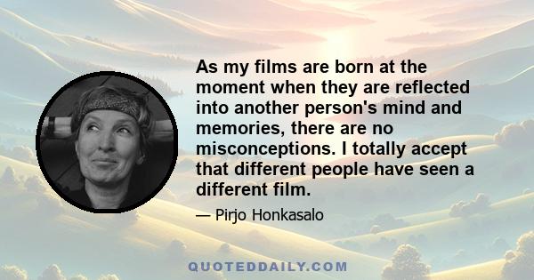 As my films are born at the moment when they are reflected into another person's mind and memories, there are no misconceptions. I totally accept that different people have seen a different film.