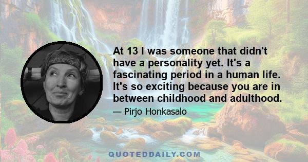 At 13 I was someone that didn't have a personality yet. It's a fascinating period in a human life. It's so exciting because you are in between childhood and adulthood.