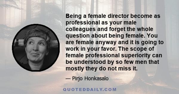 Being a female director become as professional as your male colleagues and forget the whole question about being female. You are female anyway and it is going to work in your favor. The scope of female professional