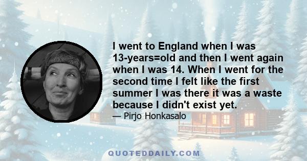 I went to England when I was 13-years=old and then I went again when I was 14. When I went for the second time I felt like the first summer I was there it was a waste because I didn't exist yet.