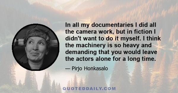 In all my documentaries I did all the camera work, but in fiction I didn't want to do it myself. I think the machinery is so heavy and demanding that you would leave the actors alone for a long time.