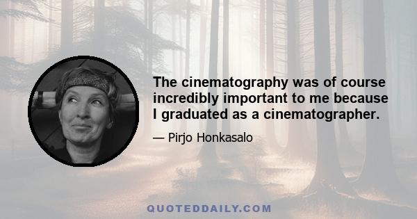 The cinematography was of course incredibly important to me because I graduated as a cinematographer.